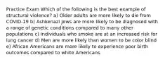 Practice Exam Which of the following is the best example of structural violence? a) Older adults are more likely to die from COVID-19 b) Ashkenazi Jews are more likely to be diagnosed with a range of genetic conditions compared to many other populations c) Individuals who smoke are at an increased risk for lung cancer d) Men are more likely than women to be color blind e) African Americans are more likely to experience poor birth outcomes compared to white Americans