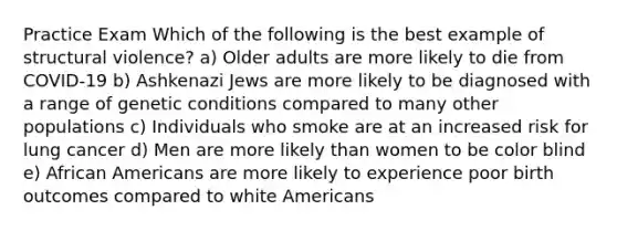 Practice Exam Which of the following is the best example of structural violence? a) Older adults are more likely to die from COVID-19 b) Ashkenazi Jews are more likely to be diagnosed with a range of genetic conditions compared to many other populations c) Individuals who smoke are at an increased risk for lung cancer d) Men are more likely than women to be color blind e) African Americans are more likely to experience poor birth outcomes compared to white Americans