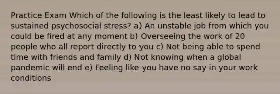 Practice Exam Which of the following is the least likely to lead to sustained psychosocial stress? a) An unstable job from which you could be fired at any moment b) Overseeing the work of 20 people who all report directly to you c) Not being able to spend time with friends and family d) Not knowing when a global pandemic will end e) Feeling like you have no say in your work conditions