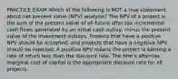 PRACTICE EXAM Which of the following is NOT a true statement about net present value (NPV) analysis? The NPV of a project is the sum of the present value of all future after-tax incremental cash flows generated by an initial cash outlay, minus the present value of the investment outlays. Projects that have a positive NPV should be accepted, and projects that have a negative NPV should be rejected. A positive NPV means the project is earning a rate of return less than the discount rate. The firm's after-tax marginal cost of capital is the appropriate discount rate for all projects.