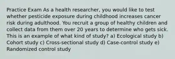 Practice Exam As a health researcher, you would like to test whether pesticide exposure during childhood increases cancer risk during adulthood. You recruit a group of healthy children and collect data from them over 20 years to determine who gets sick. This is an example of what kind of study? a) Ecological study b) Cohort study c) Cross-sectional study d) Case-control study e) Randomized control study