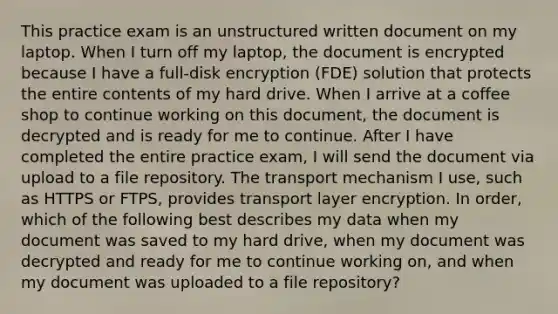 This practice exam is an unstructured written document on my laptop. When I turn off my laptop, the document is encrypted because I have a full-disk encryption (FDE) solution that protects the entire contents of my hard drive. When I arrive at a coffee shop to continue working on this document, the document is decrypted and is ready for me to continue. After I have completed the entire practice exam, I will send the document via upload to a file repository. The transport mechanism I use, such as HTTPS or FTPS, provides transport layer encryption. In order, which of the following best describes my data when my document was saved to my hard drive, when my document was decrypted and ready for me to continue working on, and when my document was uploaded to a file repository?