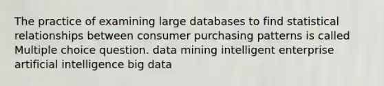 The practice of examining large databases to find statistical relationships between consumer purchasing patterns is called Multiple choice question. data mining intelligent enterprise artificial intelligence big data