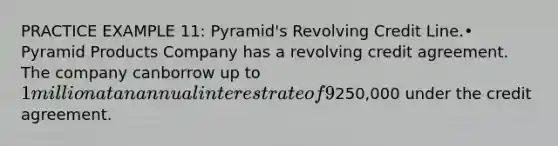 PRACTICE EXAMPLE 11: Pyramid's Revolving Credit Line.• Pyramid Products Company has a revolving credit agreement. The company canborrow up to 1 million at an annual interest rate of 9%. Pyramid is required tomaintain a 10% compensating balance on any funds borrowed and to pay a 0.5%commitment fee on the unused portion of the credit line. Assume that Pyramidhas no funds in the account at the bank that can be used to meet thecompensating balance requirement. Determine the annual financing cost of borrowing when borrowing250,000 under the credit agreement.