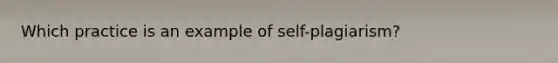 Which practice is an example of self-plagiarism?