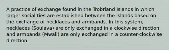 A practice of exchange found in the Trobriand Islands in which larger social ties are established between the islands based on the exchange of necklaces and armbands. In this system, necklaces (Soulava) are only exchanged in a clockwise direction and armbands (Mwali) are only exchanged in a counter-clockwise direction.