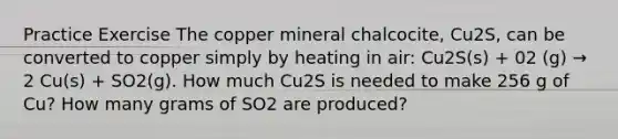 Practice Exercise The copper mineral chalcocite, Cu2S, can be converted to copper simply by heating in air: Cu2S(s) + 02 (g) → 2 Cu(s) + SO2(g). How much Cu2S is needed to make 256 g of Cu? How many grams of SO2 are produced?