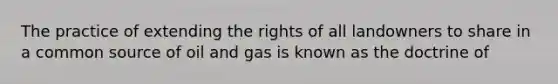 The practice of extending the rights of all landowners to share in a common source of oil and gas is known as the doctrine of