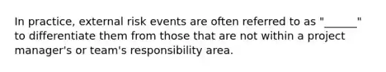 In practice, external risk events are often referred to as "______" to differentiate them from those that are not within a project manager's or team's responsibility area.