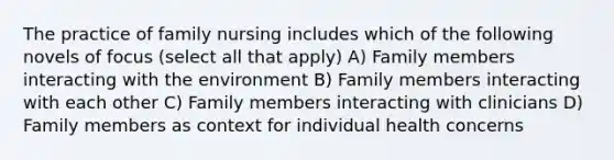 The practice of family nursing includes which of the following novels of focus (select all that apply) A) Family members interacting with the environment B) Family members interacting with each other C) Family members interacting with clinicians D) Family members as context for individual health concerns