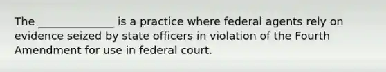 The ______________ is a practice where federal agents rely on evidence seized by state officers in violation of the Fourth Amendment for use in federal court.