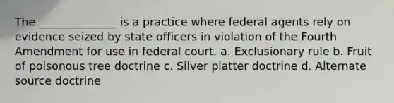 The ______________ is a practice where federal agents rely on evidence seized by state officers in violation of the Fourth Amendment for use in federal court. a. Exclusionary rule b. Fruit of poisonous tree doctrine c. Silver platter doctrine d. Alternate source doctrine