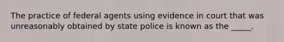 The practice of federal agents using evidence in court that was unreasonably obtained by state police is known as the _____.