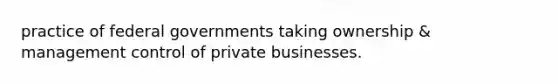 practice of federal governments taking ownership & management control of private businesses.