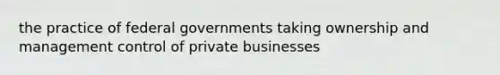 the practice of federal governments taking ownership and management control of private businesses