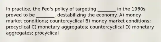 In practice, the Fed's policy of targeting ________ in the 1960s proved to be ________, destabilizing the economy. A) money market conditions; countercyclical B) money market conditions; procyclical C) monetary aggregates; countercyclical D) monetary aggregates; procyclical