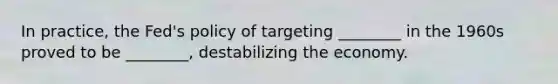 In practice, the Fed's policy of targeting ________ in the 1960s proved to be ________, destabilizing the economy.