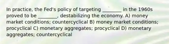 In practice, the Fed's policy of targeting ________ in the 1960s proved to be ________, destabilizing the economy. A) money market conditions; countercyclical B) money market conditions; procyclical C) monetary aggregates; procyclical D) monetary aggregates; countercyclical