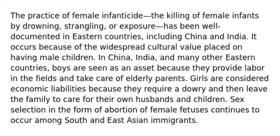 The practice of female infanticide—the killing of female infants by drowning, strangling, or exposure—has been well-documented in Eastern countries, including China and India. It occurs because of the widespread cultural value placed on having male children. In China, India, and many other Eastern countries, boys are seen as an asset because they provide labor in the fields and take care of elderly parents. Girls are considered economic liabilities because they require a dowry and then leave the family to care for their own husbands and children. Sex selection in the form of abortion of female fetuses continues to occur among South and East Asian immigrants.