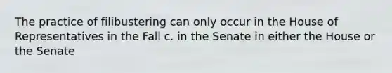 The practice of filibustering can only occur in the House of Representatives in the Fall c. in the Senate in either the House or the Senate