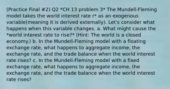 (Practice Final #2) Q2 *CH 13 problem 3* The Mundell-Fleming model takes the world interest rate r* as an exogenous variable(meaning it is derived externally). Let's consider what happens when this variable changes. a. What might cause the *world interest rate to rise?* (Hint: The world is a closed economy.) b. In the Mundell-Fleming model with a floating exchange rate, what happens to aggregate income, the exchange rate, and the trade balance when the world interest rate rises? c. In the Mundell-Fleming model with a fixed exchange rate, what happens to aggregate income, the exchange rate, and the trade balance when the world interest rate rises?