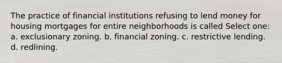 The practice of financial institutions refusing to lend money for housing mortgages for entire neighborhoods is called Select one: a. exclusionary zoning. b. financial zoning. c. restrictive lending. d. redlining.