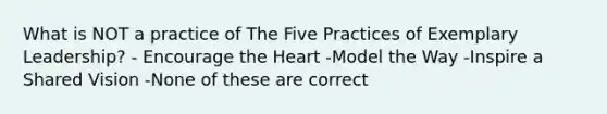 What is NOT a practice of The Five Practices of Exemplary Leadership? - Encourage the Heart -Model the Way -Inspire a Shared Vision -None of these are correct