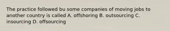 The practice followed bu some companies of moving jobs to another country is called A. offshoring B. outsourcing C. insourcing D. offsourcing