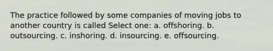 The practice followed by some companies of moving jobs to another country is called Select one: a. offshoring. b. outsourcing. c. inshoring. d. insourcing. e. offsourcing.