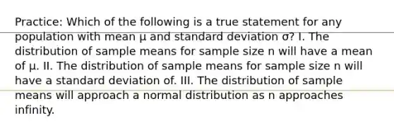 Practice: Which of the following is a true statement for any population with mean μ and standard deviation σ? I. The distribution of sample means for sample size n will have a mean of μ. II. The distribution of sample means for sample size n will have a standard deviation of. III. The distribution of sample means will approach a normal distribution as n approaches infinity.