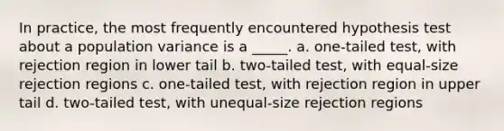 In practice, the most frequently encountered hypothesis test about a population variance is a _____. a. one-tailed test, with rejection region in lower tail b. two-tailed test, with equal-size rejection regions c. one-tailed test, with rejection region in upper tail d. two-tailed test, with unequal-size rejection regions