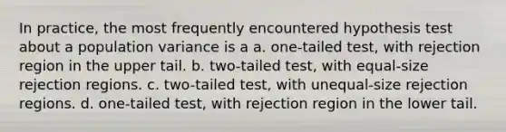 In practice, the most frequently encountered hypothesis test about a population variance is a a. ​one-tailed test, with rejection region in the upper tail. b. ​two-tailed test, with equal-size rejection regions. c. ​two-tailed test, with unequal-size rejection regions. d. ​one-tailed test, with rejection region in the lower tail.