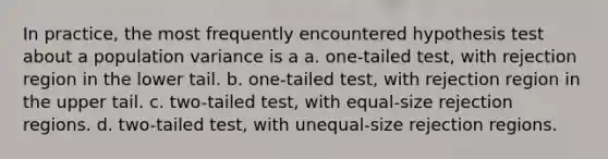 In practice, the most frequently encountered hypothesis test about a population variance is a a. one-tailed test, with rejection region in the lower tail. b. one-tailed test, with rejection region in the upper tail. c. two-tailed test, with equal-size rejection regions. d. two-tailed test, with unequal-size rejection regions.