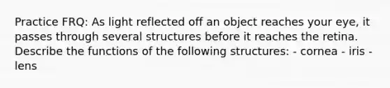 Practice FRQ: As light reflected off an object reaches your eye, it passes through several structures before it reaches the retina. Describe the functions of the following structures: - cornea - iris - lens