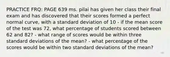 PRACTICE FRQ: PAGE 639 ms. pilai has given her class their final exam and has discovered that their scores formed a perfect normal curve, with a standard deviation of 10 - if the mean score of the test was 72, what percentage of students scored between 62 and 82? - what range of scores would be within three standard deviations of the mean? - what percentage of the scores would be within two standard deviations of the mean?