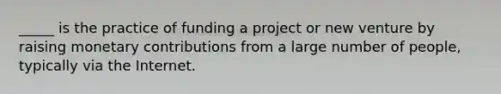 _____ is the practice of funding a project or new venture by raising monetary contributions from a large number of​ people, typically via the Internet.