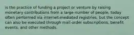 is the practice of funding a project or venture by raising monetary contributions from a large number of people, today often performed via internet-mediated registries, but the concept can also be executed through mail-order subscriptions, benefit events, and other methods.