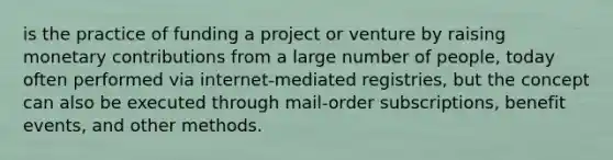 is the practice of funding a project or venture by raising monetary contributions from a large number of people, today often performed via internet-mediated registries, but the concept can also be executed through mail-order subscriptions, benefit events, and other methods.