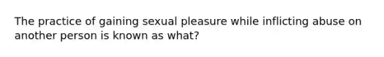 The practice of gaining sexual pleasure while inflicting abuse on another person is known as what?