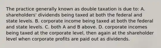 The practice generally known as double taxation is due to: A. shareholders' dividends being taxed at both the federal and state levels. B. corporate income being taxed at both the federal and state levels. C. both A and B above. D. corporate incomes being taxed at the corporate level, then again at the shareholder level when corporate profits are paid out as dividends.