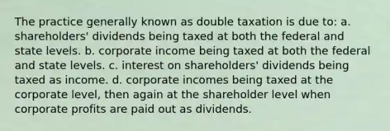 The practice generally known as double taxation is due to: a. shareholders' dividends being taxed at both the federal and state levels. b. corporate income being taxed at both the federal and state levels. c. interest on shareholders' dividends being taxed as income. d. corporate incomes being taxed at the corporate level, then again at the shareholder level when corporate profits are paid out as dividends.