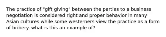 The practice of "gift giving" between the parties to a business negotiation is considered right and proper behavior in many Asian cultures while some westerners view the practice as a form of bribery. what is this an example of?