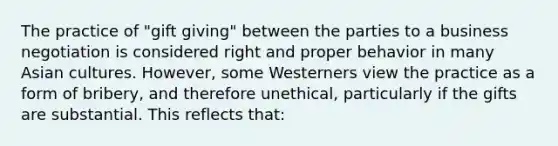 The practice of "gift giving" between the parties to a business negotiation is considered right and proper behavior in many Asian cultures. However, some Westerners view the practice as a form of bribery, and therefore unethical, particularly if the gifts are substantial. This reflects that: