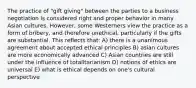 The practice of "gift giving" between the parties to a business negotiation is considered right and proper behavior in many Asian cultures. However, some Westerners view the practice as a form of bribery, and therefore unethical, particularly if the gifts are substantial. This reflects that: A) there is a unanimous agreement about accepted ethical principles B) asian cultures are more economically advanced C) Asian countries are still under the influence of totalitarianism D) notions of ethics are universal E) what is ethical depends on one's cultural perspective