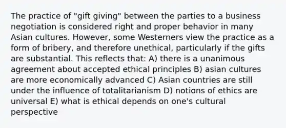 The practice of "gift giving" between the parties to a business negotiation is considered right and proper behavior in many Asian cultures. However, some Westerners view the practice as a form of bribery, and therefore unethical, particularly if the gifts are substantial. This reflects that: A) there is a unanimous agreement about accepted ethical principles B) asian cultures are more economically advanced C) Asian countries are still under the influence of totalitarianism D) notions of ethics are universal E) what is ethical depends on one's cultural perspective