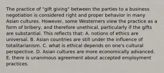 The practice of "gift giving" between the parties to a business negotiation is considered right and proper behavior in many Asian cultures. However, some Westerners view the practice as a form of bribery, and therefore unethical, particularly if the gifts are substantial. This reflects that: A. notions of ethics are universal. B. Asian countries are still under the influence of totalitarianism. C. what is ethical depends on one's cultural perspective. D. Asian cultures are more economically advanced. E. there is unanimous agreement about accepted employment practices.