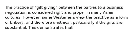 The practice of "gift giving" between the parties to a business negotiation is considered right and proper in many Asian cultures. However, some Westerners view the practice as a form of bribery, and therefore unethical, particularly if the gifts are substantial. This demonstrates that
