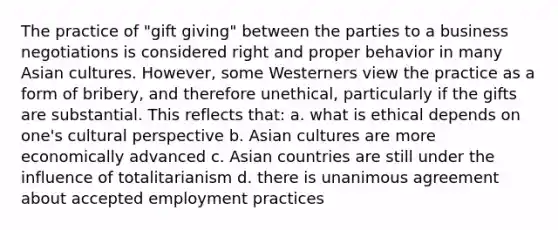 The practice of "gift giving" between the parties to a business negotiations is considered right and proper behavior in many Asian cultures. However, some Westerners view the practice as a form of bribery, and therefore unethical, particularly if the gifts are substantial. This reflects that: a. what is ethical depends on one's cultural perspective b. Asian cultures are more economically advanced c. Asian countries are still under the influence of totalitarianism d. there is unanimous agreement about accepted employment practices