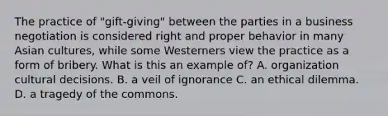 The practice of "gift-giving" between the parties in a business negotiation is considered right and proper behavior in many Asian cultures, while some Westerners view the practice as a form of bribery. What is this an example of? A. organization cultural decisions. B. a veil of ignorance C. an ethical dilemma. D. a tragedy of the commons.