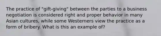 The practice of "gift-giving" between the parties to a business negotiation is considered right and proper behavior in many Asian cultures, while some Westerners view the practice as a form of bribery. What is this an example of?